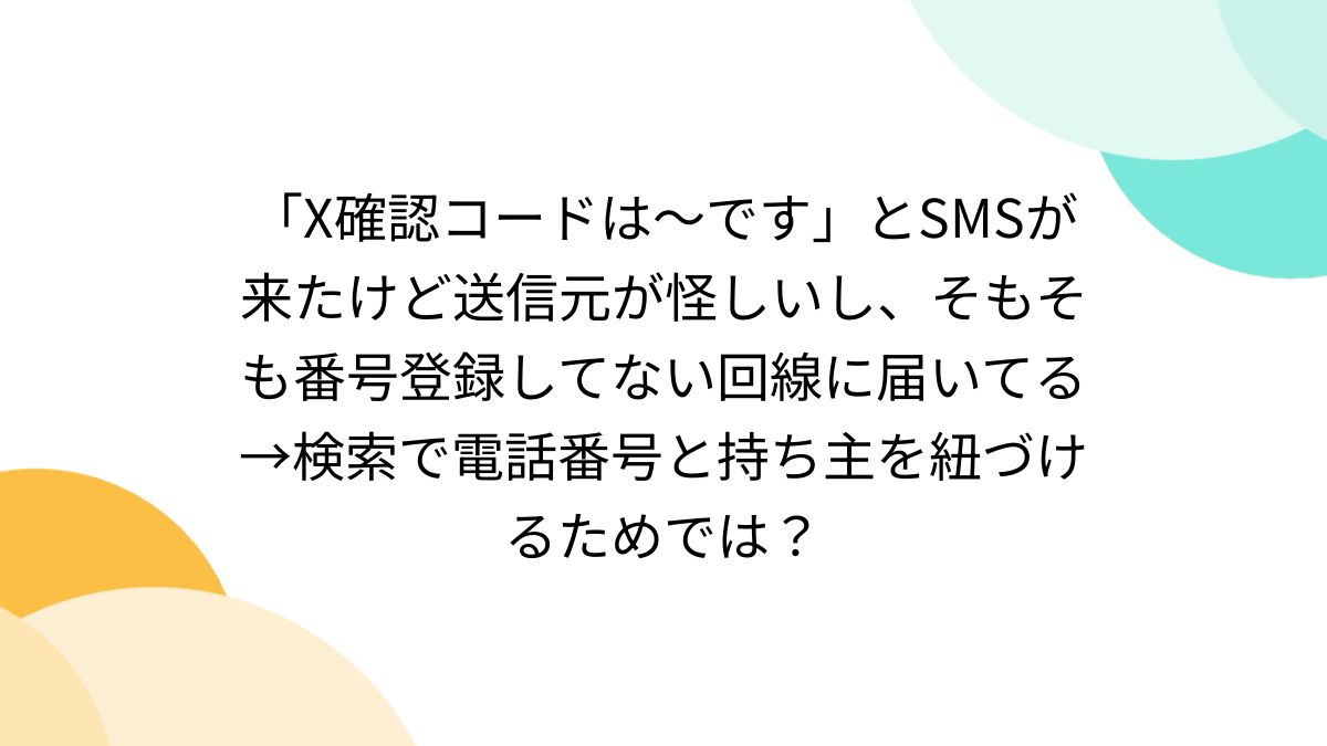 X確認コードは〜です」とSMSが来たけど送信元が怪しいし、そもそも番号登録してない回線に届いてる→検索で電話番号と持ち主を紐づけるためでは？ -  Togetter
