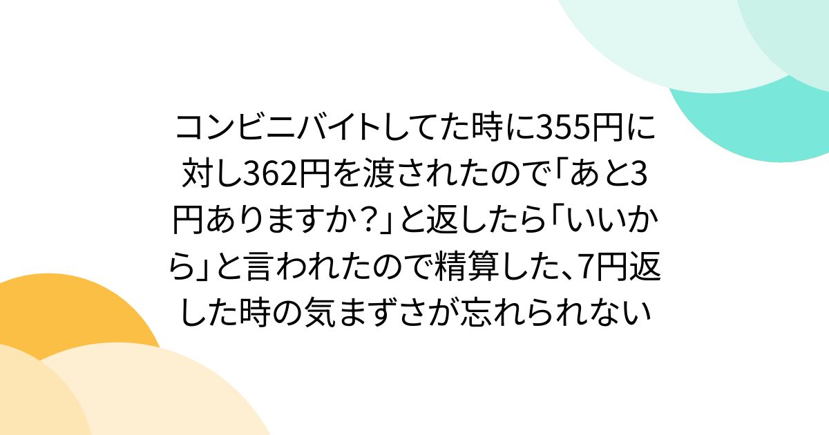 コンビニバイトしてた時に355円に対し362円を渡されたので「あと3円ありますか？」と返したら「いいから」と言われたので精算した、7円返した時の気まずさが忘れられない