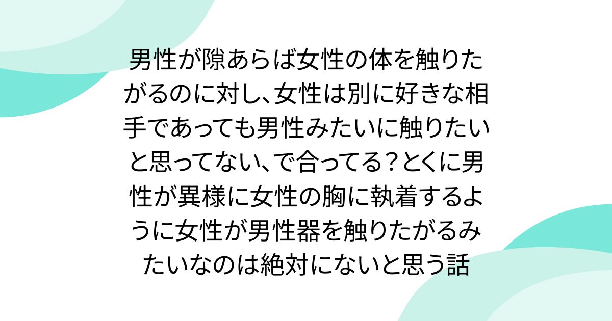 男性が隙あらば女性の体を触りたがるのに対し、女性は別に好きな相手であっても男性みたいに触りたいと思ってない、で合ってる？とくに男性が異様に女性の胸に執着するように女性が男性器を触りたがるみたいなのは絶対にないと思う話