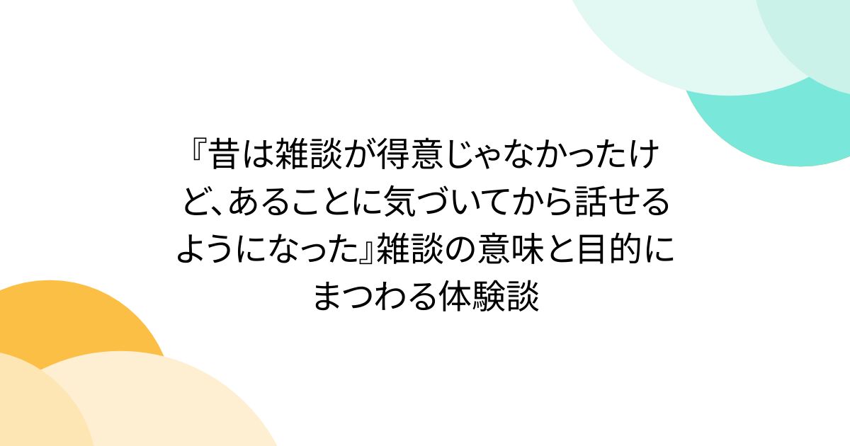 『昔は雑談が得意じゃなかったけど、あることに気づいてから話せるようになった』雑談の意味と目的にまつわる体験談