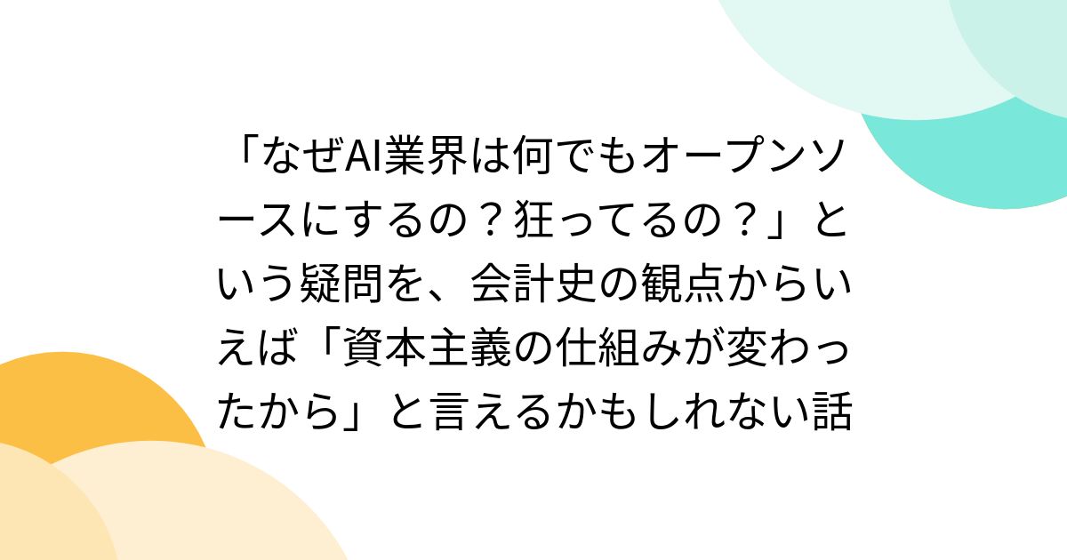 「なぜAI業界は何でもオープンソースにするの?狂ってるの?」という疑問を、会計史の観点からいえば「資本主義の仕組みが変わったから」と言えるかもしれない話