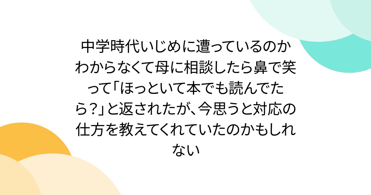中学時代いじめに遭っているのかわからなくて母に相談したら鼻で笑って「ほっといて本でも読んでたら？」と返されたが、今思うと対応の仕方を教えてくれていたのかもしれない