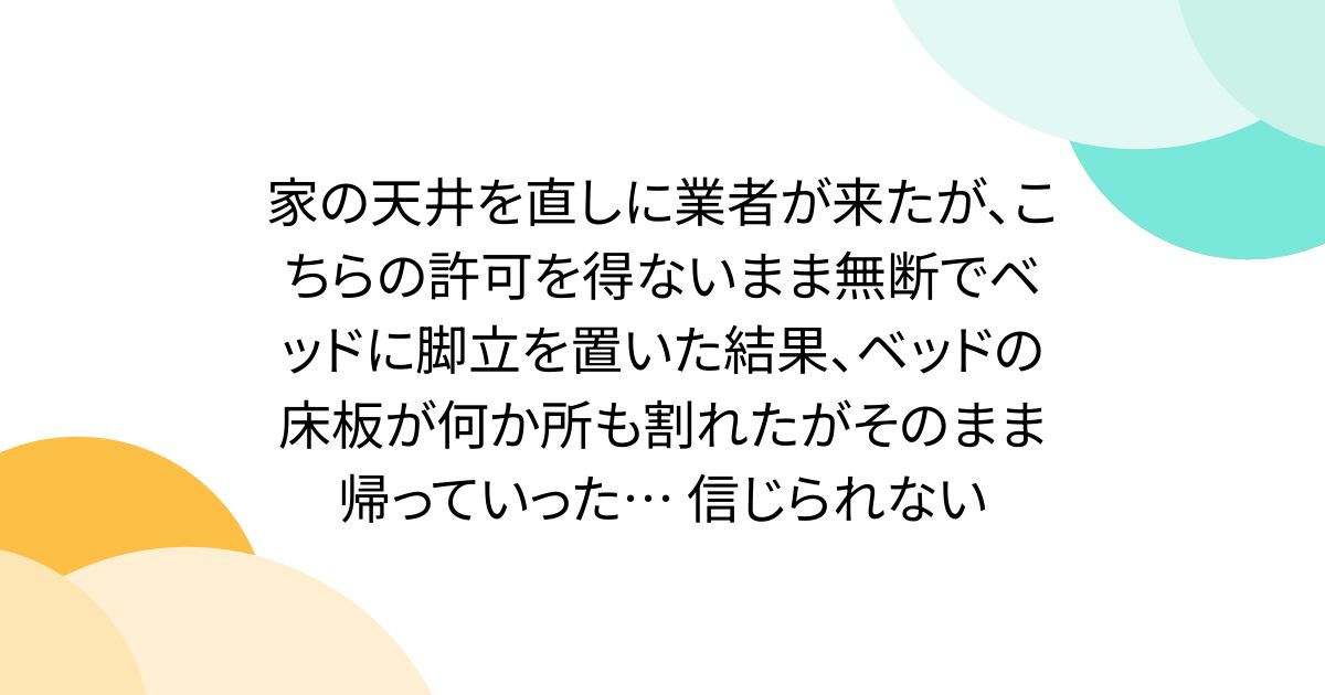 家の天井を直しに業者が来たが、こちらの許可を得ないまま無断でベッドに脚立を置いた結果、ベッドの床板が何か所も割れたがそのまま帰っていった… 信じられない