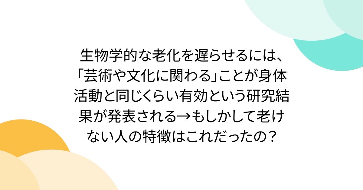 生物学的な老化を遅らせるには、「芸術や文化に関わる」ことが身体活動と同じくらい有効という研究結果が発表される→もしかして老けない人の特徴はこれだったの？
