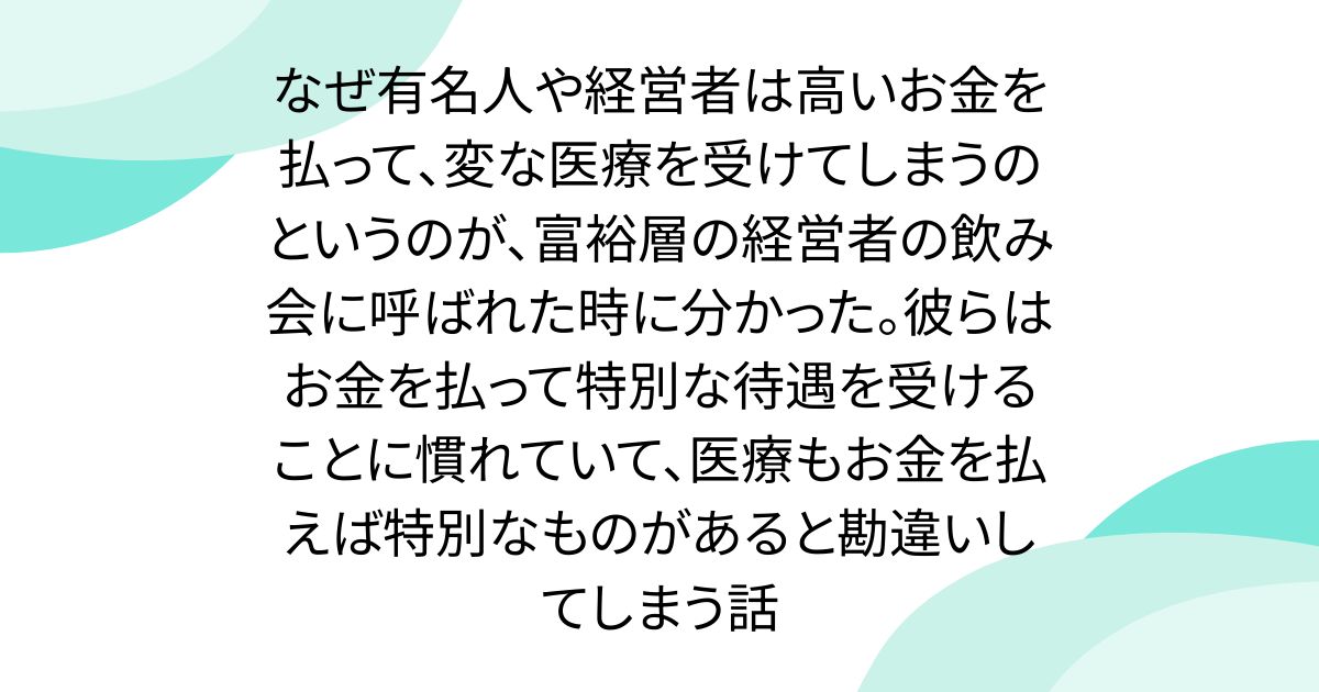 なぜ有名人や経営者は高いお金を払って、変な医療を受けてしまうのというのが、富裕層の経営者の飲み会に呼ばれた時に分かった。彼らはお金を払って特別な待遇を受けることに慣れていて、医療もお金を払えば特別なものがあると勘違いしてしまう話