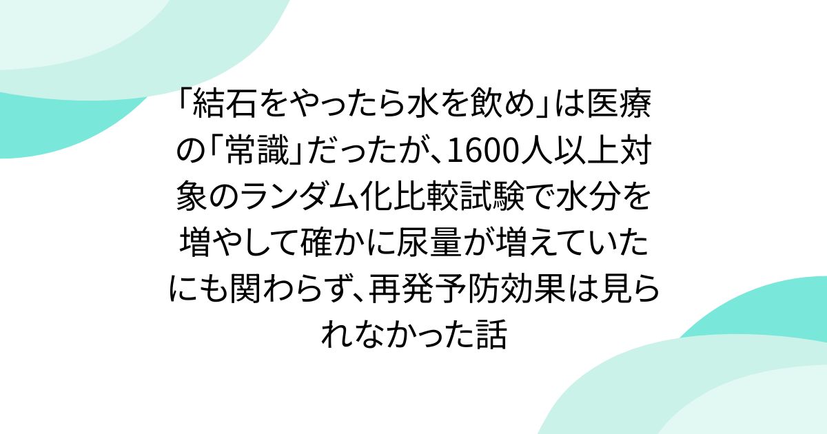 「結石をやったら水を飲め」は医療の「常識」だったが、1600人以上対象のランダム化比較試験で水分を増やして確かに尿量が増えていたにも関わらず、再発予防効果は見られなかった話