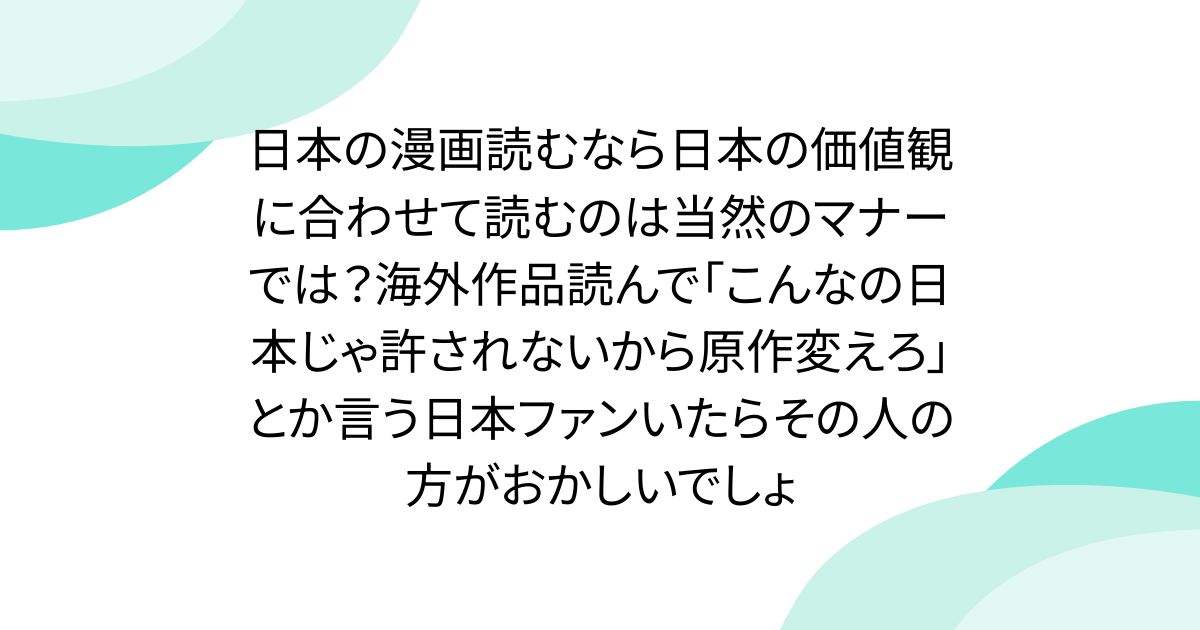 日本の漫画読むなら日本の価値観に合わせて読むのは当然のマナーでは？海外作品読んで「こんなの日本じゃ許されないから原作変えろ」とか言う日本ファンいたらその人の方がおかしいでしょ