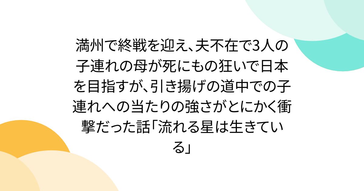 満州で終戦を迎え、夫不在で3人の子連れの母が死にもの狂いで日本を目指すが、引き揚げの道中での子連れへの当たりの強さがとにかく衝撃だった話「流れる星は生きている」