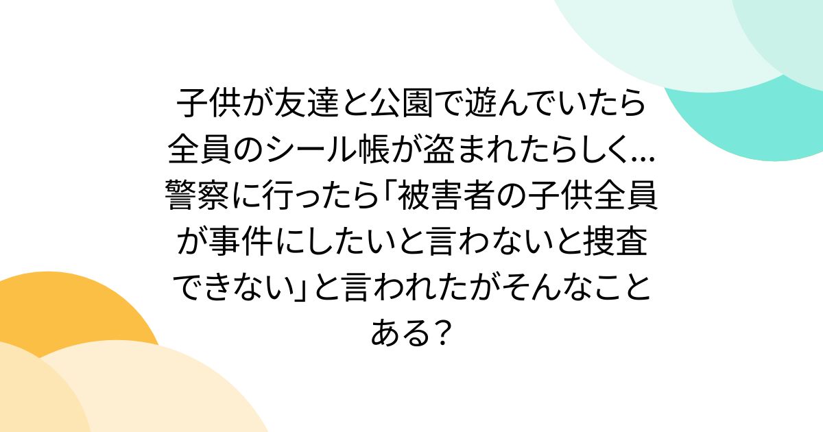 子供が友達と公園で遊んでいたら全員のシール帳が盗まれたらしく...警察に行ったら「被害者の子供全員が事件にしたいと言わないと捜査できない」と言われたがそんなことある？
