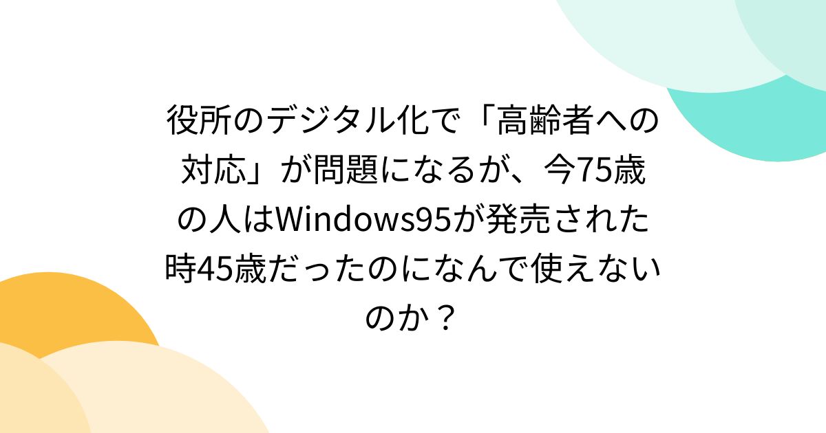 役所のデジタル化で「高齢者への対応」が問題になるが、今75歳の人はWindows95が発売された時45歳だったのになんで使えないのか？