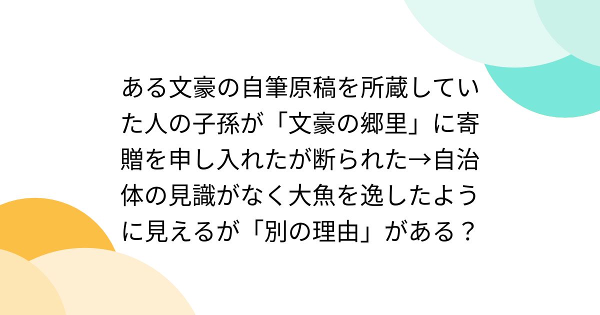 ある文豪の自筆原稿を所蔵していた人の子孫が「文豪の郷里」に寄贈を申し入れたが断られた→自治体の見識がなく大魚を逸したように見えるが「別の理由」がある？