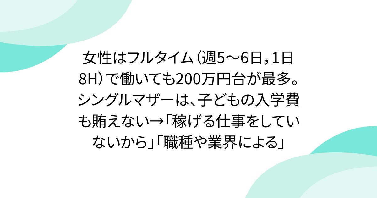 女性はフルタイム（週5～6日，1日8H）で働いても200万円台が最多。シングルマザーは、子どもの入学費も賄えない→「稼げる仕事をしていないから」「職種や業界による」
