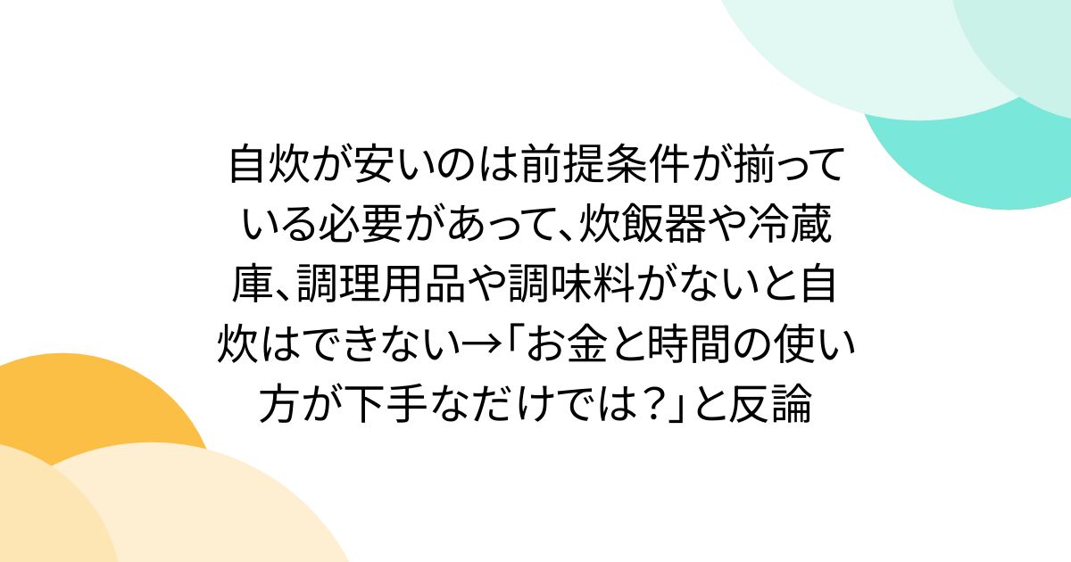 自炊が安いのは前提条件が揃っている必要があって、炊飯器や冷蔵庫、調理用品や調味料がないと自炊はできない→「お金と時間の使い方が下手なだけでは？」と反論