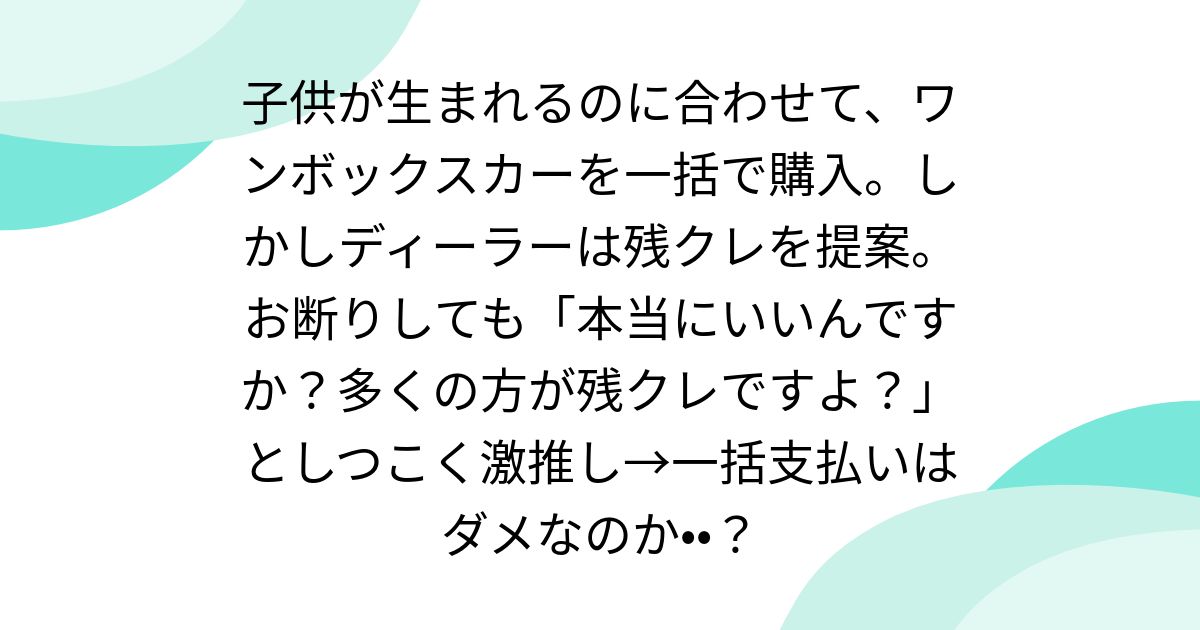 子供が生まれるのに合わせて、ワンボックスカーを一括で購入。しかしディーラーは残クレを提案。お断りしても「本当にいいんですか?多くの方が残クレですよ?」としつこく激推し→一括支払いはダメなのか••?