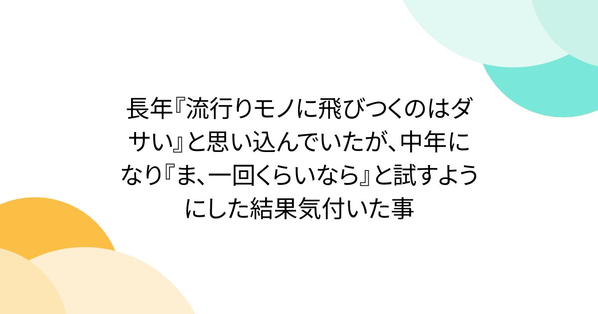 長年『流行りモノに飛びつくのはダサい』と思い込んでいたが、中年になり『ま、一回くらいなら』と試すようにした結果気付いた事