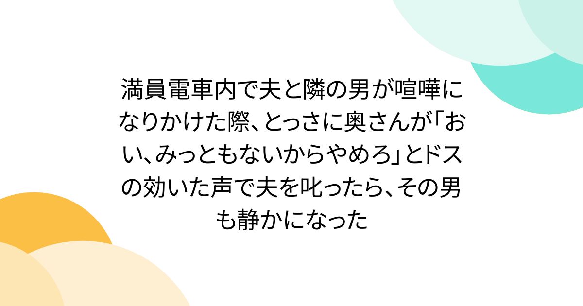 満員電車内で夫と隣の男が喧嘩になりかけた際、とっさに奥さんが「おい、みっともないからやめろ」とドスの効いた声で夫を叱ったら、その男も静かになった