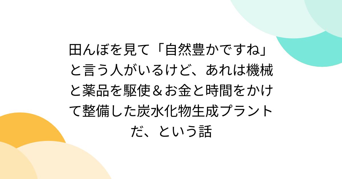 田んぼを見て「自然豊かですね」と言う人がいるけど、あれは機械と薬品を駆使＆お金と時間をかけて整備した炭水化物生成プラントだ、という話
