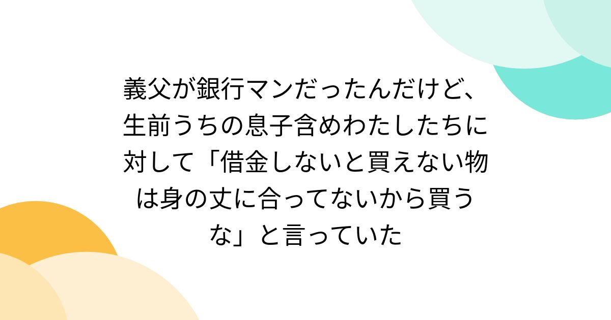 義父が銀行マンだったんだけど、生前うちの息子含めわたしたちに対して「借金しないと買えない物は身の丈に合ってないから買うな」と言っていた