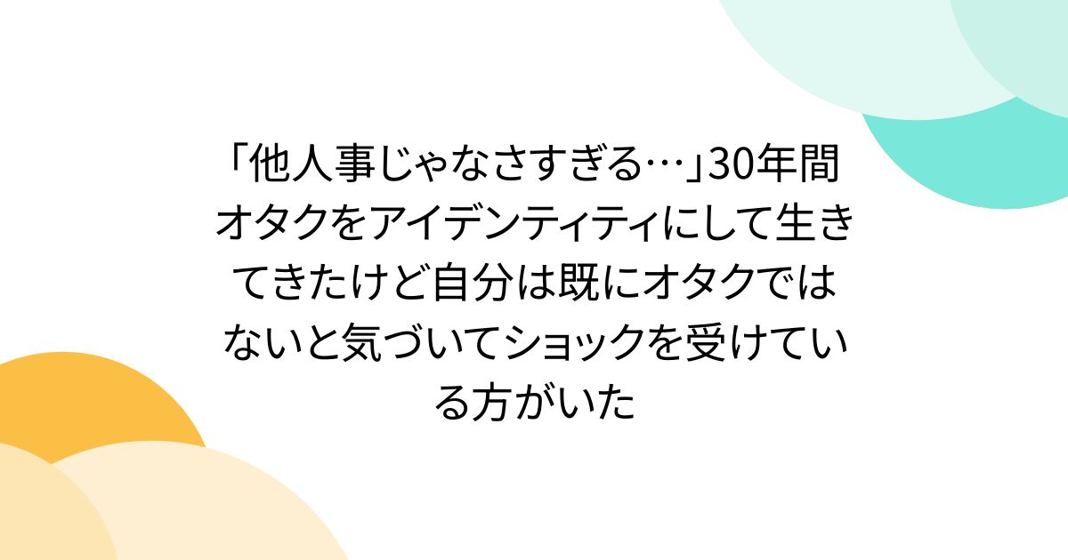 「他人事じゃなさすぎる…」30年間オタクをアイデンティティにして生きてきたけど自分は既にオタクではないと気づいてショックを受けている方がいた