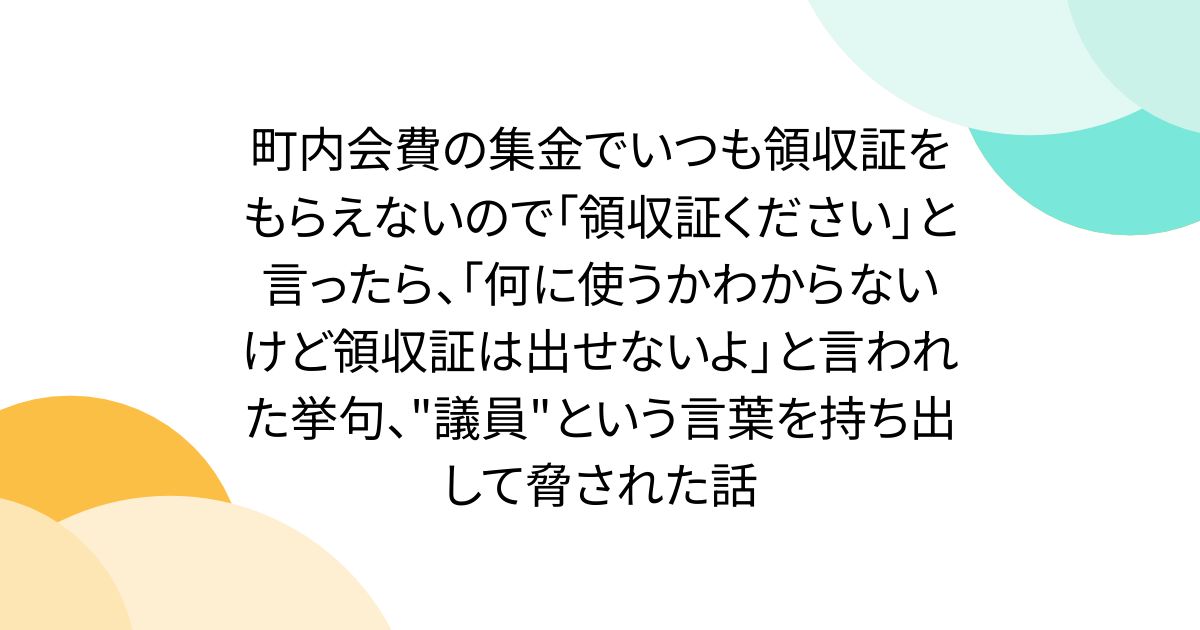 町内会費の集金でいつも領収証をもらえないので「領収証ください」と言ったら、「何に使うかわからないけど領収証は出せないよ」と言われた挙句、"議員"という言葉を持ち出して脅された話
