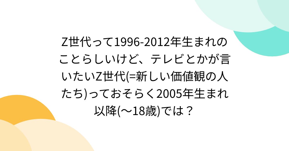 Z世代って1996-2012年生まれのことらしいけど、テレビとかが言いたいZ世代(=新しい価値観の人たち)っておそらく2005年生まれ以降 ...
