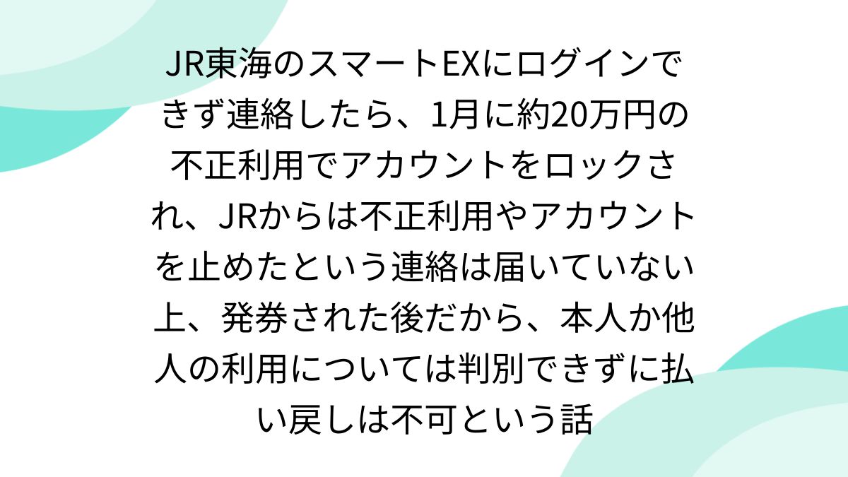 JR東海のスマートEXにログインできず連絡したら、1月に約20万円の不正利用でアカウントをロックされ、JRからは不正利用やアカウントを止めたという連絡は届いていない上、発券された後だから、本人か他人の利用については判別できずに払い戻しは不可という話  - posfie