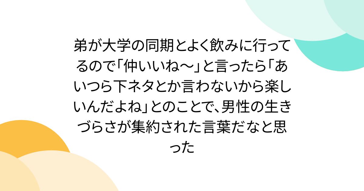 弟が大学の同期とよく飲みに行ってるので「仲いいね～」と言ったら「あいつら下ネタとか言わないから楽しいんだよね」とのことで、男性の生きづらさが集約された言葉だなと思った