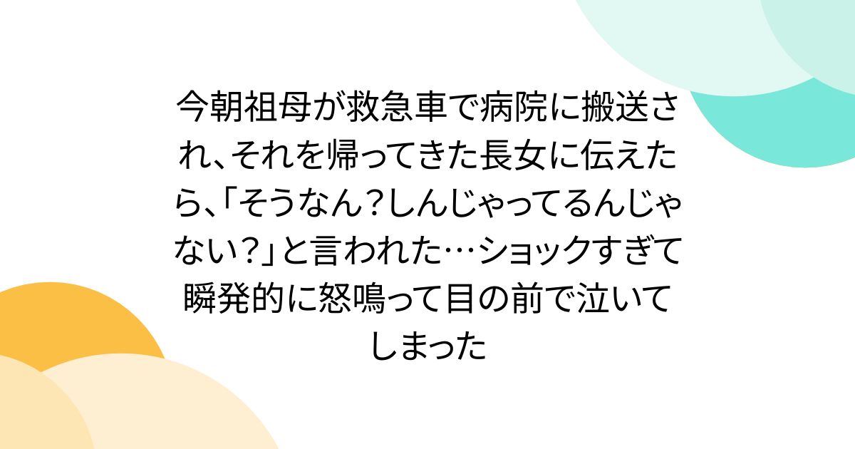 今朝祖母が救急車で病院に搬送され、それを帰ってきた長女に伝えたら、「そうなん？しんじゃってるんじゃない？」と言われた…ショックすぎて瞬発的に怒鳴って目の前で泣いてしまった