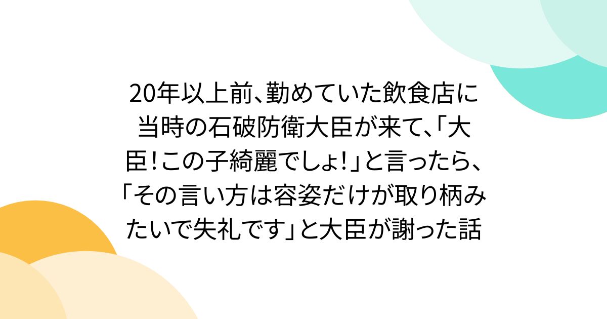 20年以上前、勤めていた飲食店に当時の石破防衛大臣が来て、｢大臣！この子綺麗でしょ！｣と言ったら、｢その言い方は容姿だけが取り柄みたいで失礼です」と大臣が謝った話