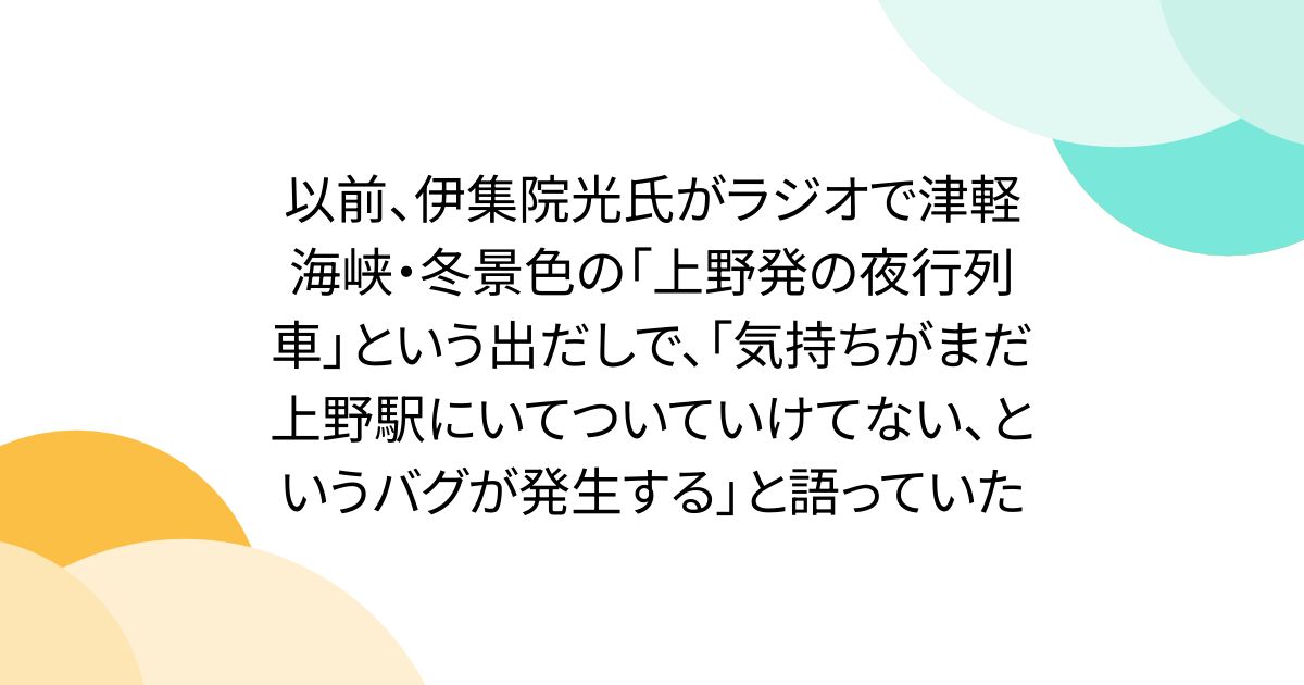 以前、伊集院光氏がラジオで津軽海峡・冬景色の「上野発の夜行列車」という出だしで、「気持ちがまだ上野駅にいてついていけてない、というバグが発生する」と語っていた