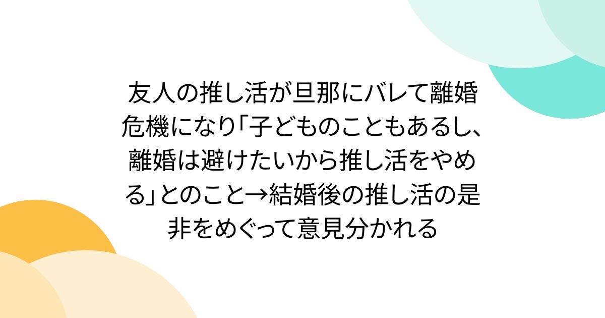 友人の推し活が旦那にバレて離婚危機になり「子どものこともあるし、離婚は避けたいから推し活をやめる」とのこと→結婚後の推し活の是非をめぐって意見分かれる