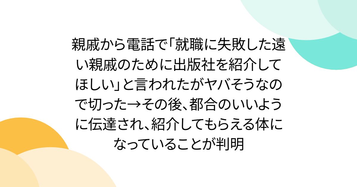 親戚から電話で「就職に失敗した遠い親戚のために出版社を紹介してほしい」と言われたがヤバそうなので切った→その後、都合のいいように伝達され、紹介してもらえる体になっていることが判明