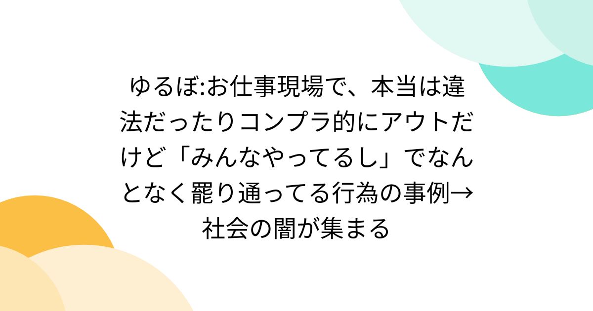 ゆるぼ:お仕事現場で、本当は違法だったりコンプラ的にアウトだけど「みんなやってるし」でなんとなく罷り通ってる行為の事例→社会の闇が集まる