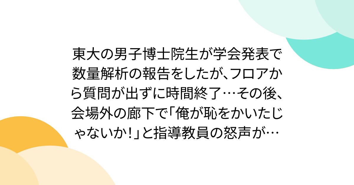 東大の男子博士院生が学会発表で数量解析の報告をしたが、フロアから質問が出ずに時間終了…その後、会場外の廊下で｢俺が恥をかいたじゃないか！｣と指導教員の怒声が…