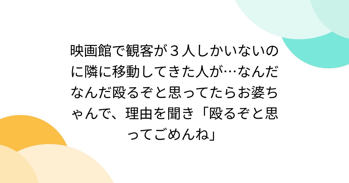 映画館で観客が３人しかいないのに隣に移動してきた人が…なんだなんだ殴るぞと思ってたらお婆ちゃんで、理由を聞き「殴るぞと思ってごめんね」