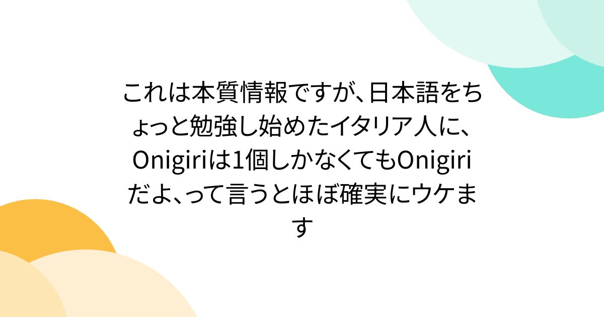 これは本質情報ですが、日本語をちょっと勉強し始めたイタリア人に、Onigiriは1個しかなくてもOnigiriだよ、って言うとほぼ確実にウケます
