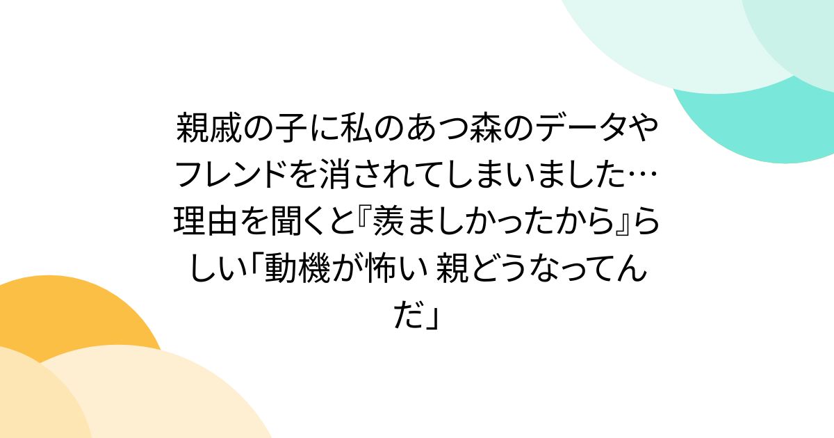 親戚の子に私のあつ森のデータやフレンドを消されてしまいました…理由を聞くと『羨ましかったから』らしい「動機が怖い 親どうなってんだ」
