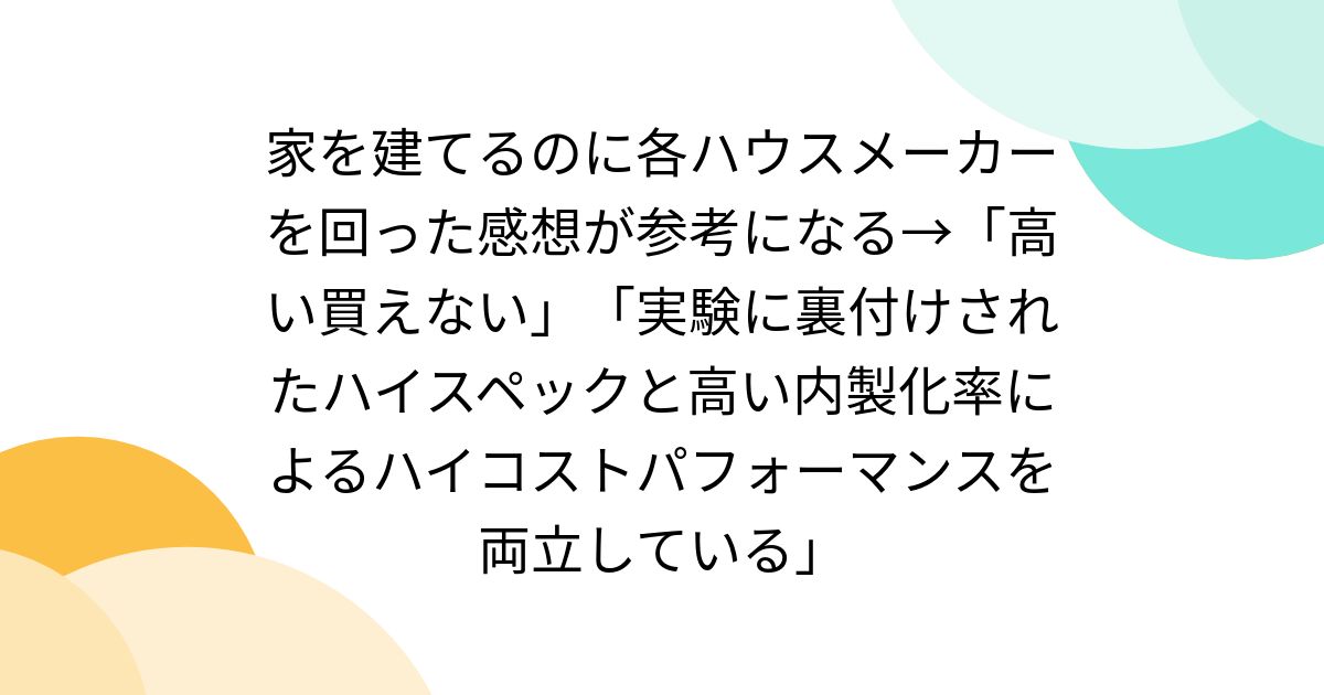 家を建てるのに各ハウスメーカーを回った感想が参考になる→「高い買えない」「実験に裏付けされたハイスペックと高い内製化率によるハイコストパフォーマンスを両立している」