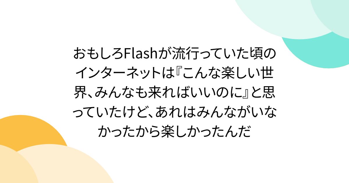 おもしろFlashが流行っていた頃のインターネットは『こんな楽しい世界、みんなも来ればいいのに』と思っていたけど、あれはみんながいなかったから楽しかったんだ