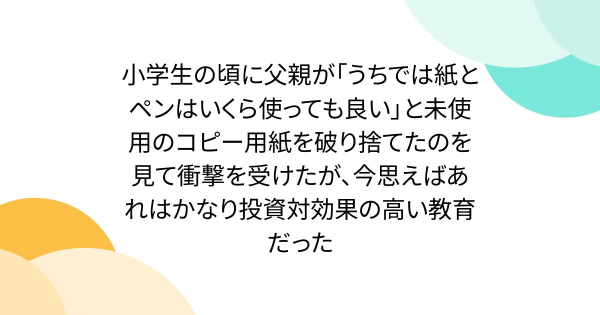 小学生の頃に父親が「うちでは紙とペンはいくら使っても良い」と未使用のコピー用紙を破り捨てたのを見て衝撃を受けたが、今思えばあれはかなり投資対効果の高い教育だった