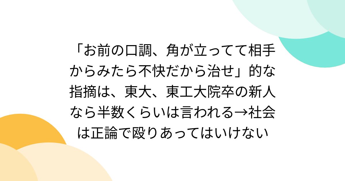 「お前の口調、角が立ってて相手からみたら不快だから治せ」的な指摘は、東大、東工大院卒の新人なら半数くらいは言われる→社会は正論で殴りあってはいけない