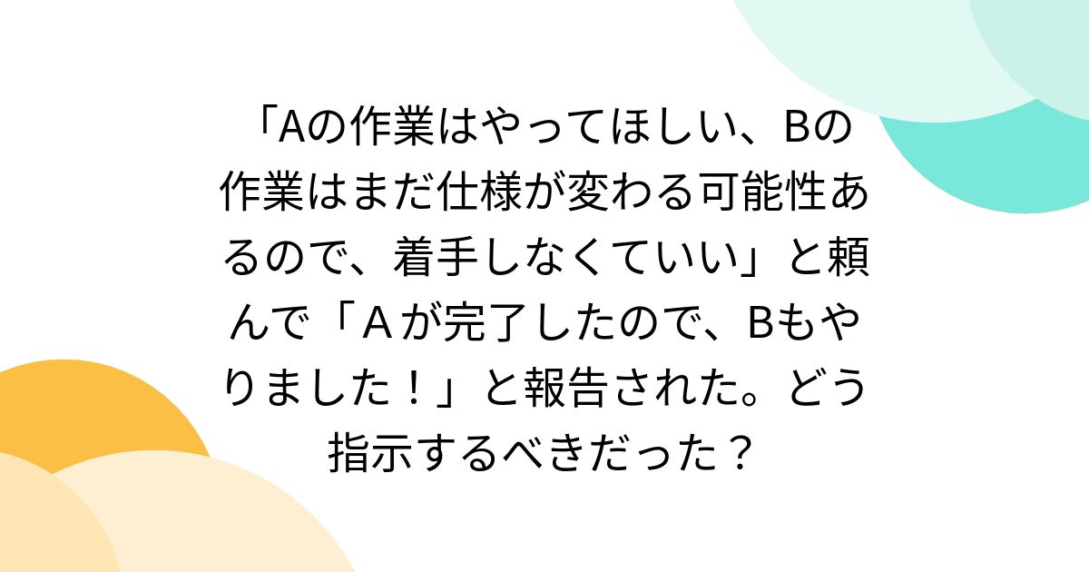 「Aの作業はやってほしい、Bの作業はまだ仕様が変わる可能性あるので、着手しなくていい」と頼んで「Ａが完了したので、Bもやりました！」と報告された。どう指示するべきだった？