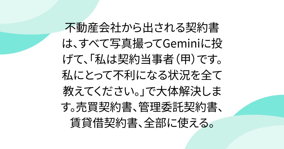 不動産会社から出される契約書は、すべて写真撮ってGeminiに投げて、「私は契約当事者（甲）です。私にとって不利になる状況を全て教えてください。」で大体解決します。売買契約書、管理委託契約書、賃貸借契約書、全部に使える。