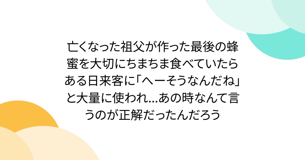 亡くなった祖父が作った最後の蜂蜜を大切にちまちま食べていたらある日来客に「へーそうなんだね」と大量に使われ...あの時なんて言うのが正解だったんだろう