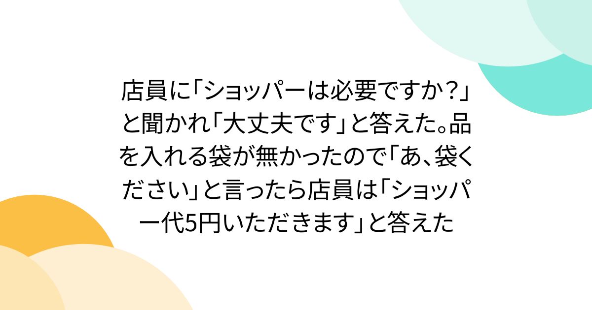 店員に「ショッパーは必要ですか？」と聞かれ「大丈夫です」と答えた。品を入れる袋が無かったので「あ、袋ください」と言ったら店員は「ショッパー代5円いただきます」と答えた