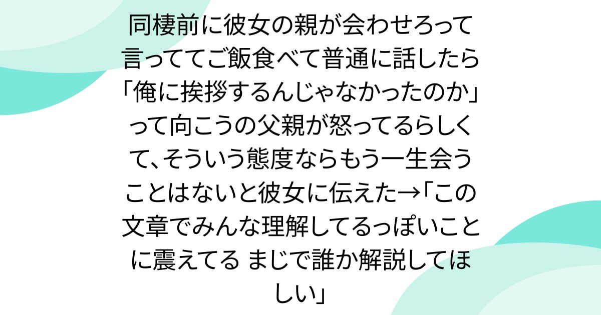 同棲前に彼女の親が会わせろって言っててご飯食べて普通に話したら「俺に挨拶するんじゃなかったのか」って向こうの父親が怒ってるらしくて、そういう態度ならもう一生会うことはないと彼女に伝えた→「この文章でみんな理解してるっぽいことに震えてる まじで誰か解説してほしい」