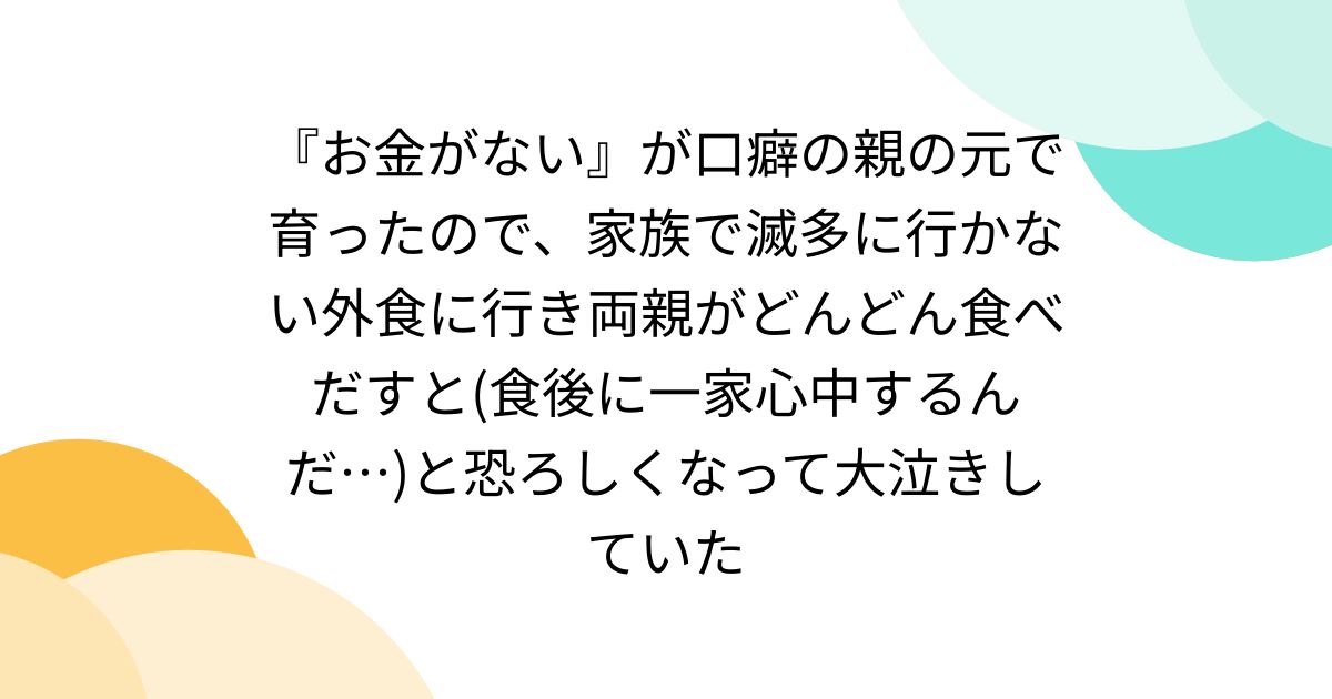 『お金がない』が口癖の親の元で育ったので、家族で滅多に行かない外食に行き両親がどんどん食べだすと(食後に一家心中するんだ…)と恐ろしくなって大泣きしていた
