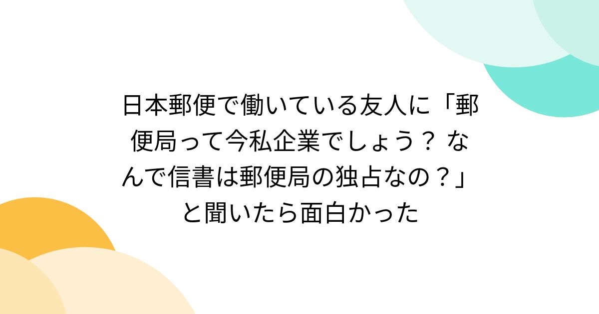 日本郵便で働いている友人に「郵便局って今私企業でしょう？ なんで信書は郵便局の独占なの？」と聞いたら面白かった