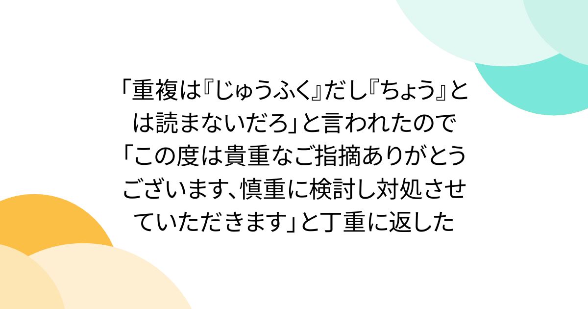 「重複は『じゅうふく』だし『ちょう』とは読まないだろ」と言われたので「この度は貴重なご指摘ありがとうございます、慎重に検討し対処させていただきます」と丁重に返した
