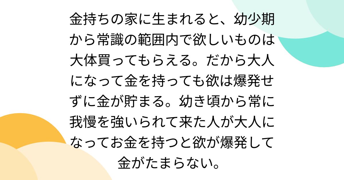 金持ちの家に生まれると、幼少期から常識の範囲内で欲しいものは大体買ってもらえる。だから大人になって金を持って も欲は爆発せずに金が貯まる。幼き頃から常に我慢を強いられて来た人が大人になってお金を持つと欲が爆発して金がたまらない。 - Togetter  [トゥギャッター]